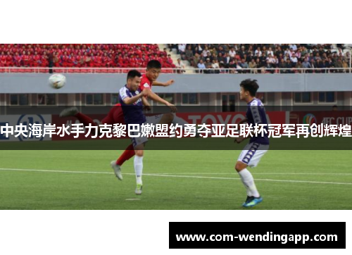 中央海岸水手力克黎巴嫩盟约勇夺亚足联杯冠军再创辉煌