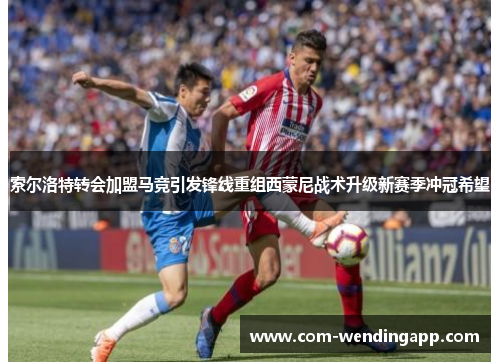 索尔洛特转会加盟马竞引发锋线重组西蒙尼战术升级新赛季冲冠希望
